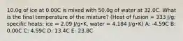 10.0g of ice at 0.00C is mixed with 50.0g of water at 32.0C. What is the final temperature of the mixture? (Heat of fusion = 333 J/g; specific heats: ice = 2.09 J/g•K, water = 4.184 J/g•K) A: -4.59C B: 0.00C C: 4.59C D: 13.4C E: 23.8C