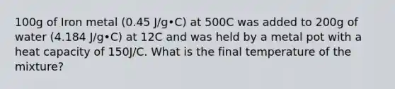 100g of Iron metal (0.45 J/g•C) at 500C was added to 200g of water (4.184 J/g•C) at 12C and was held by a metal pot with a heat capacity of 150J/C. What is the final temperature of the mixture?