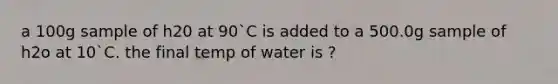 a 100g sample of h20 at 90`C is added to a 500.0g sample of h2o at 10`C. the final temp of water is ?