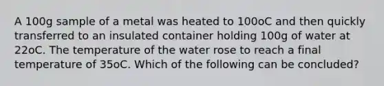 A 100g sample of a metal was heated to 100oC and then quickly transferred to an insulated container holding 100g of water at 22oC. The temperature of the water rose to reach a final temperature of 35oC. Which of the following can be concluded?