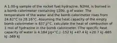 A 1.00-g sample of the rocket fuel hydrazine, N2H4, is burned in a bomb calorimeter containing 1200. g of water. The temperature of the water and the bomb calorimeter rises from 24.62°C to 28.16°C. Assuming the heat capacity of the empty bomb calorimeter is 837 J/°C, calculate the heat of combustion of 1 mol of hydrazine in the bomb calorimeter. (The specific heat capacity of water is 4.184 J/g•°C.) -152 kJ +47.4 kJ +20.7 kJ -665 kJ -569 kJ