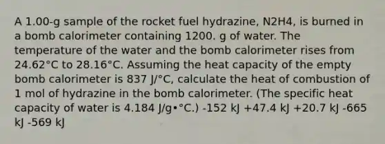 A 1.00-g sample of the rocket fuel hydrazine, N2H4, is burned in a bomb calorimeter containing 1200. g of water. The temperature of the water and the bomb calorimeter rises from 24.62°C to 28.16°C. Assuming the heat capacity of the empty bomb calorimeter is 837 J/°C, calculate the heat of combustion of 1 mol of hydrazine in the bomb calorimeter. (The specific heat capacity of water is 4.184 J/g•°C.) -152 kJ +47.4 kJ +20.7 kJ -665 kJ -569 kJ