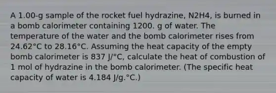 A 1.00-g sample of the rocket fuel hydrazine, N2H4, is burned in a bomb calorimeter containing 1200. g of water. The temperature of the water and the bomb calorimeter rises from 24.62°C to 28.16°C. Assuming the heat capacity of the empty bomb calorimeter is 837 J/°C, calculate the heat of combustion of 1 mol of hydrazine in the bomb calorimeter. (The specific heat capacity of water is 4.184 J/g.°C.)