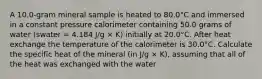 A 10.0-gram mineral sample is heated to 80.0°C and immersed in a constant pressure calorimeter containing 50.0 grams of water (swater = 4.184 J/g × K) initially at 20.0°C. After heat exchange the temperature of the calorimeter is 30.0°C. Calculate the specific heat of the mineral (in J/g × K), assuming that all of the heat was exchanged with the water