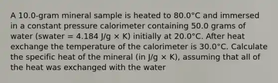 A 10.0-gram mineral sample is heated to 80.0°C and immersed in a constant pressure calorimeter containing 50.0 grams of water (swater = 4.184 J/g × K) initially at 20.0°C. After heat exchange the temperature of the calorimeter is 30.0°C. Calculate the specific heat of the mineral (in J/g × K), assuming that all of the heat was exchanged with the water