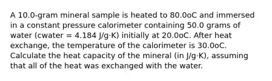 A 10.0-gram mineral sample is heated to 80.0oC and immersed in a constant pressure calorimeter containing 50.0 grams of water (cwater = 4.184 J/g⋅K) initially at 20.0oC. After heat exchange, the temperature of the calorimeter is 30.0oC. Calculate the heat capacity of the mineral (in J/g⋅K), assuming that all of the heat was exchanged with the water.