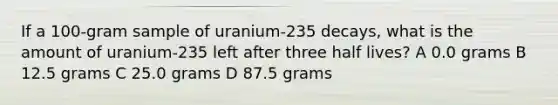 If a 100-gram sample of uranium-235 decays, what is the amount of uranium-235 left after three half lives? A 0.0 grams B 12.5 grams C 25.0 grams D 87.5 grams