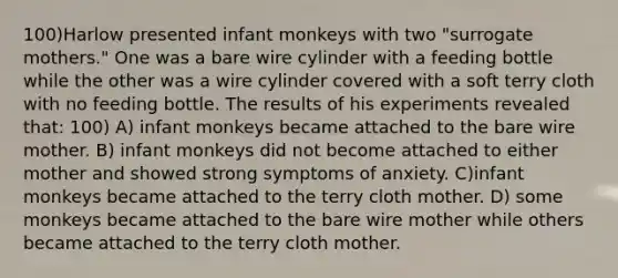 100)Harlow presented infant monkeys with two "surrogate mothers." One was a bare wire cylinder with a feeding bottle while the other was a wire cylinder covered with a soft terry cloth with no feeding bottle. The results of his experiments revealed that: 100) A) infant monkeys became attached to the bare wire mother. B) infant monkeys did not become attached to either mother and showed strong symptoms of anxiety. C)infant monkeys became attached to the terry cloth mother. D) some monkeys became attached to the bare wire mother while others became attached to the terry cloth mother.