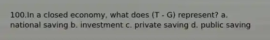 100.In a closed economy, what does (T - G) represent? a. national saving b. investment c. private saving d. public saving