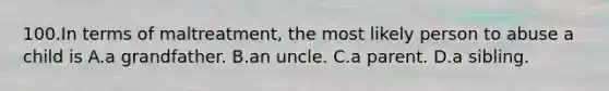 100.In terms of maltreatment, the most likely person to abuse a child is A.a grandfather. B.an uncle. C.a parent. D.a sibling.