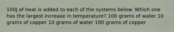 100J of heat is added to each of the systems below. Which one has the largest increase in temperature? 100 grams of water 10 grams of copper 10 grams of water 100 grams of copper