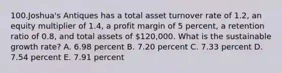 100.Joshua's Antiques has a total asset turnover rate of 1.2, an equity multiplier of 1.4, a profit margin of 5 percent, a retention ratio of 0.8, and total assets of 120,000. What is the sustainable growth rate? A. 6.98 percent B. 7.20 percent C. 7.33 percent D. 7.54 percent E. 7.91 percent