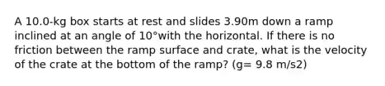 A 10.0-kg box starts at rest and slides 3.90m down a ramp inclined at an angle of 10°with the horizontal. If there is no friction between the ramp surface and crate, what is the velocity of the crate at the bottom of the ramp? (g= 9.8 m/s2)