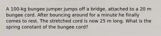 A 100-kg bungee jumper jumps off a bridge, attached to a 20 m bungee cord. After bouncing around for a minute he finally comes to rest. The stretched cord is now 25 m long. What is the spring constant of the bungee cord?