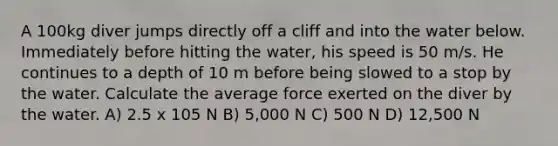 A 100kg diver jumps directly off a cliff and into the water below. Immediately before hitting the water, his speed is 50 m/s. He continues to a depth of 10 m before being slowed to a stop by the water. Calculate the average force exerted on the diver by the water. A) 2.5 x 105 N B) 5,000 N C) 500 N D) 12,500 N