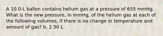 A 10.0-L ballon contains helium gas at a pressure of 655 mmHg. What is the new pressure, in mmHg, of the helium gas at each of the following volumes, if there is no change in temperature and amount of gas? b. 2.50 L