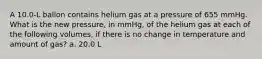 A 10.0-L ballon contains helium gas at a pressure of 655 mmHg. What is the new pressure, in mmHg, of the helium gas at each of the following volumes, if there is no change in temperature and amount of gas? a. 20.0 L