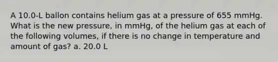 A 10.0-L ballon contains helium gas at a pressure of 655 mmHg. What is the new pressure, in mmHg, of the helium gas at each of the following volumes, if there is no change in temperature and amount of gas? a. 20.0 L