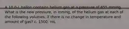 A 10.0-L ballon contains helium gas at a pressure of 655 mmHg. What is the new pressure, in mmHg, of the helium gas at each of the following volumes, if there is no change in temperature and amount of gas? c. 1500. mL