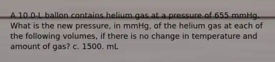 A 10.0-L ballon contains helium gas at a pressure of 655 mmHg. What is the new pressure, in mmHg, of the helium gas at each of the following volumes, if there is no change in temperature and amount of gas? c. 1500. mL