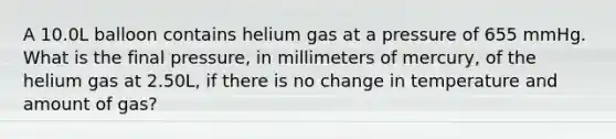 A 10.0L balloon contains helium gas at a pressure of 655 mmHg. What is the final pressure, in millimeters of mercury, of the helium gas at 2.50L, if there is no change in temperature and amount of gas?