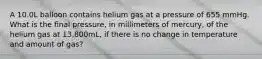 A 10.0L balloon contains helium gas at a pressure of 655 mmHg. What is the final pressure, in millimeters of mercury, of the helium gas at 13,800mL, if there is no change in temperature and amount of gas?