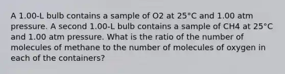 A 1.00-L bulb contains a sample of O2 at 25°C and 1.00 atm pressure. A second 1.00-L bulb contains a sample of CH4 at 25°C and 1.00 atm pressure. What is the ratio of the number of molecules of methane to the number of molecules of oxygen in each of the containers?