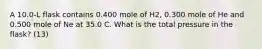 A 10.0-L flask contains 0.400 mole of H2, 0.300 mole of He and 0.500 mole of Ne at 35.0 C. What is the total pressure in the flask? (13)