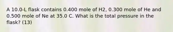 A 10.0-L flask contains 0.400 mole of H2, 0.300 mole of He and 0.500 mole of Ne at 35.0 C. What is the total pressure in the flask? (13)