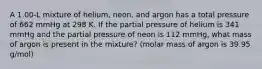 A 1.00‐L mixture of helium, neon, and argon has a total pressure of 662 mmHg at 298 K. If the partial pressure of helium is 341 mmHg and the partial pressure of neon is 112 mmHg, what mass of argon is present in the mixture? (molar mass of argon is 39.95 g/mol)