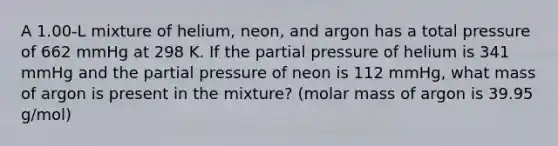 A 1.00‐L mixture of helium, neon, and argon has a total pressure of 662 mmHg at 298 K. If the partial pressure of helium is 341 mmHg and the partial pressure of neon is 112 mmHg, what mass of argon is present in the mixture? (molar mass of argon is 39.95 g/mol)