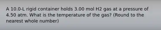 A 10.0-L rigid container holds 3.00 mol H2 gas at a pressure of 4.50 atm. What is the temperature of the gas? (Round to the nearest whole number)