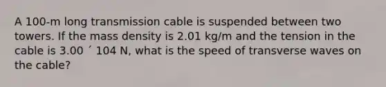 A 100-m long transmission cable is suspended between two towers. If the mass density is 2.01 kg/m and the tension in the cable is 3.00 ´ 104 N, what is the speed of transverse waves on the cable?