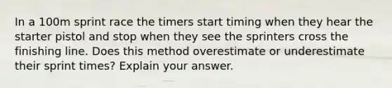 In a 100m sprint race the timers start timing when they hear the starter pistol and stop when they see the sprinters cross the finishing line. Does this method overestimate or underestimate their sprint times? Explain your answer.