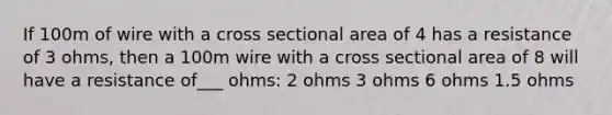 If 100m of wire with a cross sectional area of 4 has a resistance of 3 ohms, then a 100m wire with a cross sectional area of 8 will have a resistance of___ ohms: 2 ohms 3 ohms 6 ohms 1.5 ohms