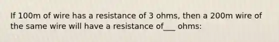 If 100m of wire has a resistance of 3 ohms, then a 200m wire of the same wire will have a resistance of___ ohms: