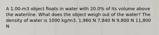 A 1.00-m3 object floats in water with 20.0% of its volume above the waterline. What does the object weigh out of the water? The density of water is 1000 kg/m3. 1,960 N 7,840 N 9,800 N 11,800 N