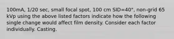 100mA, 1/20 sec, small focal spot, 100 cm SID=40", non-grid 65 kVp using the above listed factors indicate how the following single change would affect film density. Consider each factor individually. Casting.