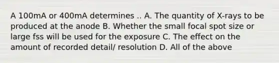 A 100mA or 400mA determines .. A. The quantity of X-rays to be produced at the anode B. Whether the small focal spot size or large fss will be used for the exposure C. The effect on the amount of recorded detail/ resolution D. All of the above