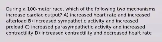 During a 100-meter race, which of the following two mechanisms increase cardiac output? A) increased heart rate and increased afterload B) increased sympathetic activity and increased preload C) increased parasympathetic activity and increased contractility D) increased contractility and decreased heart rate