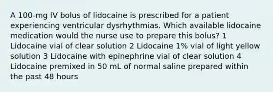 A 100-mg IV bolus of lidocaine is prescribed for a patient experiencing ventricular dysrhythmias. Which available lidocaine medication would the nurse use to prepare this bolus? 1 Lidocaine vial of clear solution 2 Lidocaine 1% vial of light yellow solution 3 Lidocaine with epinephrine vial of clear solution 4 Lidocaine premixed in 50 mL of normal saline prepared within the past 48 hours