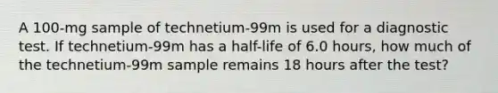 A 100-mg sample of technetium-99m is used for a diagnostic test. If technetium-99m has a half-life of 6.0 hours, how much of the technetium-99m sample remains 18 hours after the test?