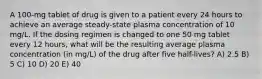 A 100-mg tablet of drug is given to a patient every 24 hours to achieve an average steady-state plasma concentration of 10 mg/L. If the dosing regimen is changed to one 50 mg tablet every 12 hours, what will be the resulting average plasma concentration (in mg/L) of the drug after five half-lives? A) 2.5 B) 5 C) 10 D) 20 E) 40