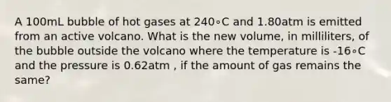 A 100mL bubble of hot gases at 240∘C and 1.80atm is emitted from an active volcano. What is the new volume, in milliliters, of the bubble outside the volcano where the temperature is -16∘C and the pressure is 0.62atm , if the amount of gas remains the same?