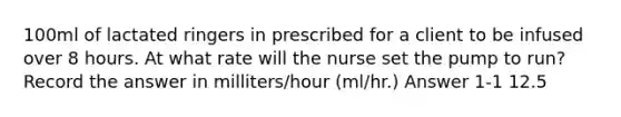 100ml of lactated ringers in prescribed for a client to be infused over 8 hours. At what rate will the nurse set the pump to run? Record the answer in milliters/hour (ml/hr.) Answer 1-1 12.5