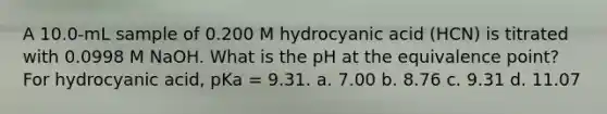 A 10.0-mL sample of 0.200 M hydrocyanic acid (HCN) is titrated with 0.0998 M NaOH. What is the pH at the equivalence point? For hydrocyanic acid, pKa = 9.31. a. 7.00 b. 8.76 c. 9.31 d. 11.07