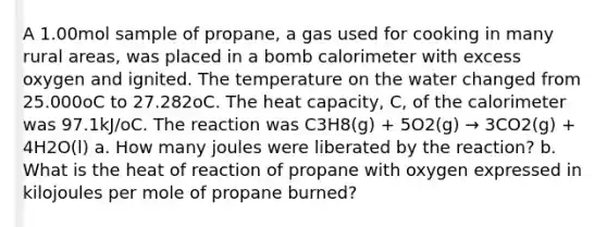 A 1.00mol sample of propane, a gas used for cooking in many rural areas, was placed in a bomb calorimeter with excess oxygen and ignited. The temperature on the water changed from 25.000oC to 27.282oC. The heat capacity, C, of the calorimeter was 97.1kJ/oC. The reaction was C3H8(g) + 5O2(g) → 3CO2(g) + 4H2O(l) a. How many joules were liberated by the reaction? b. What is the heat of reaction of propane with oxygen expressed in kilojoules per mole of propane burned?