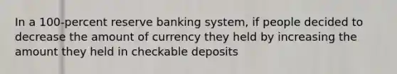 In a 100-percent reserve banking system, if people decided to decrease the amount of currency they held by increasing the amount they held in checkable deposits