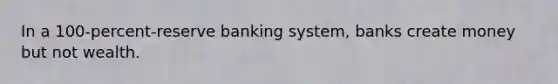 In a 100-percent-reserve banking system, banks create money but not wealth.