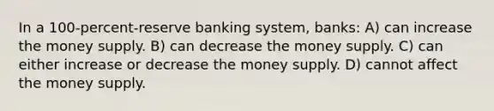 In a 100-percent-reserve banking system, banks: A) can increase the money supply. B) can decrease the money supply. C) can either increase or decrease the money supply. D) cannot affect the money supply.